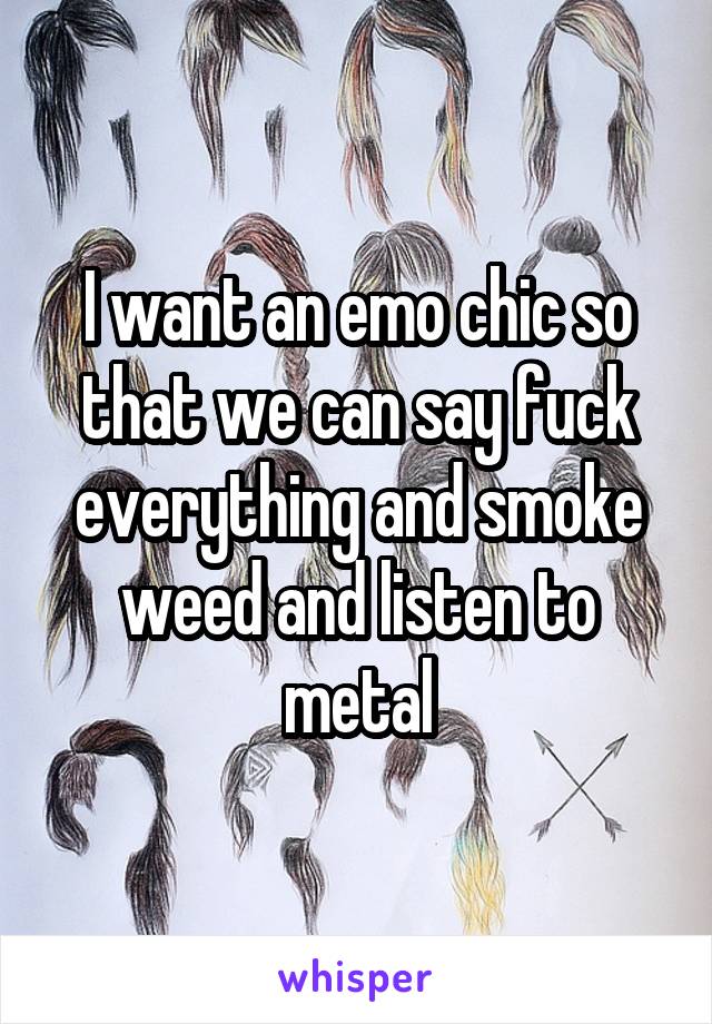 I want an emo chic so that we can say fuck everything and smoke weed and listen to metal