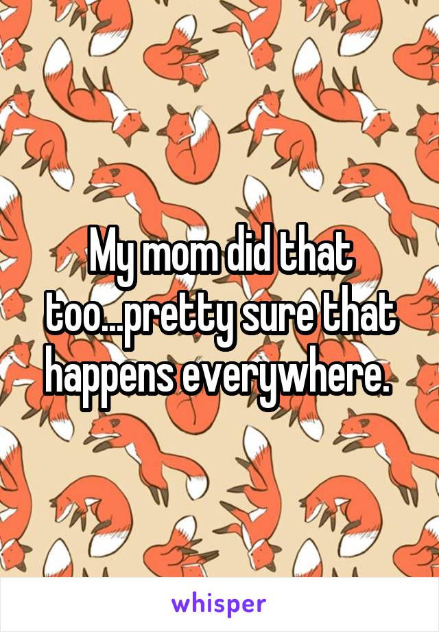 My mom did that too...pretty sure that happens everywhere. 