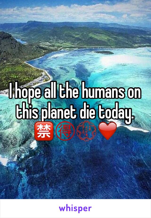 I hope all the humans on this planet die today. 🈲🉐💮❤️