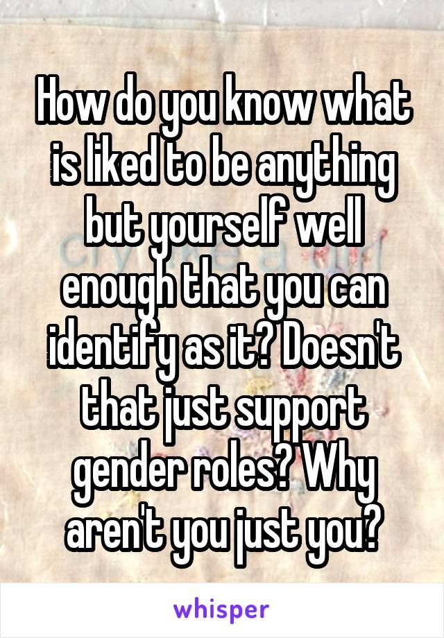 How do you know what is liked to be anything but yourself well enough that you can identify as it? Doesn't that just support gender roles? Why aren't you just you?