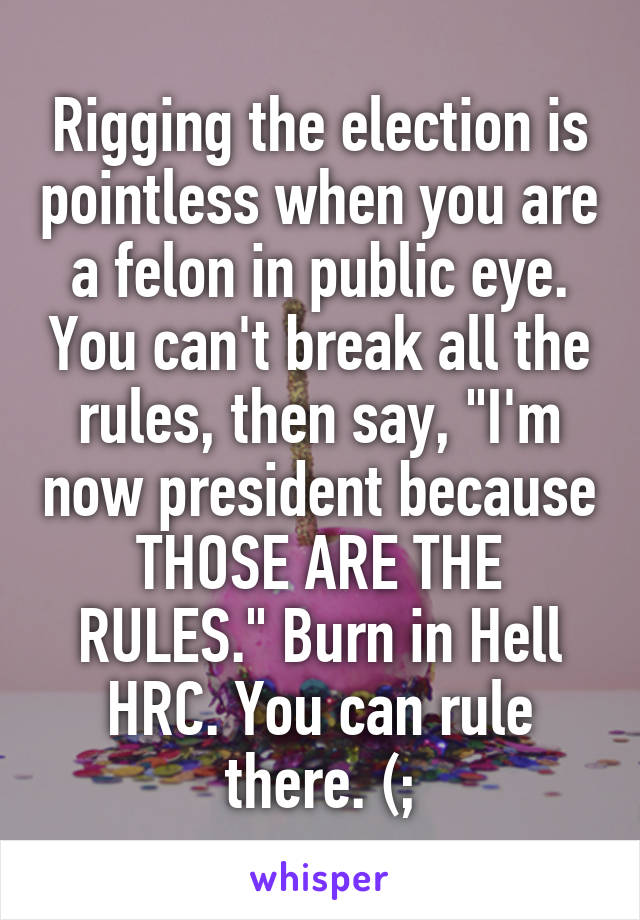 Rigging the election is pointless when you are a felon in public eye. You can't break all the rules, then say, "I'm now president because THOSE ARE THE RULES." Burn in Hell HRC. You can rule there. (;