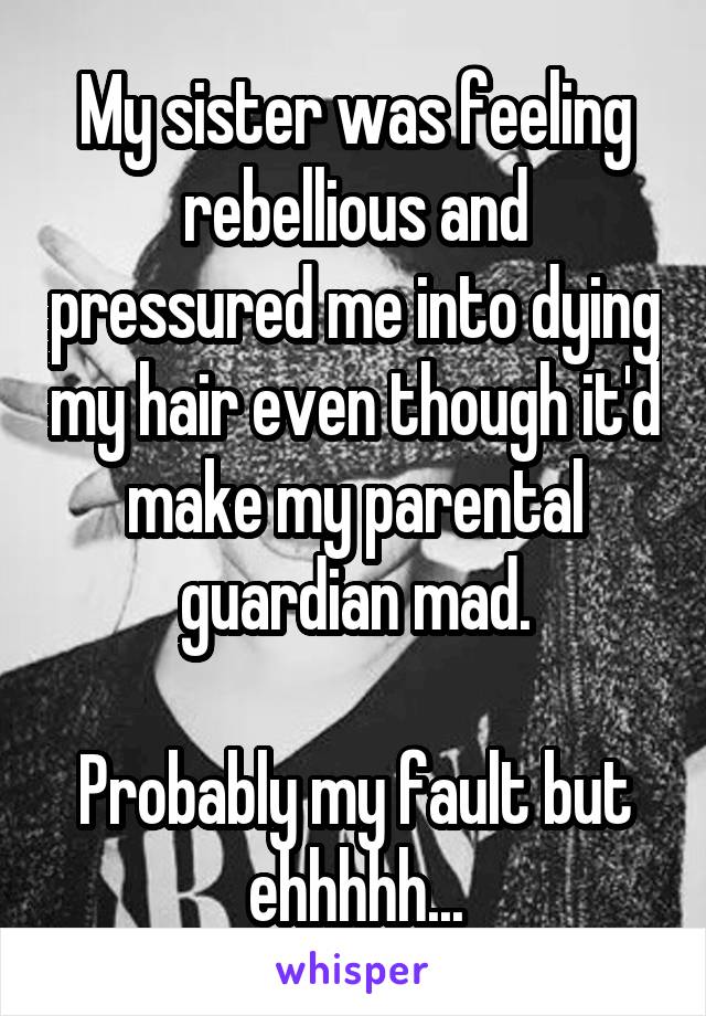 My sister was feeling rebellious and pressured me into dying my hair even though it'd make my parental guardian mad.

Probably my fault but ehhhhh...