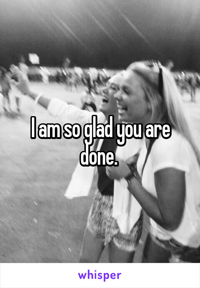 I am so glad you are done. 