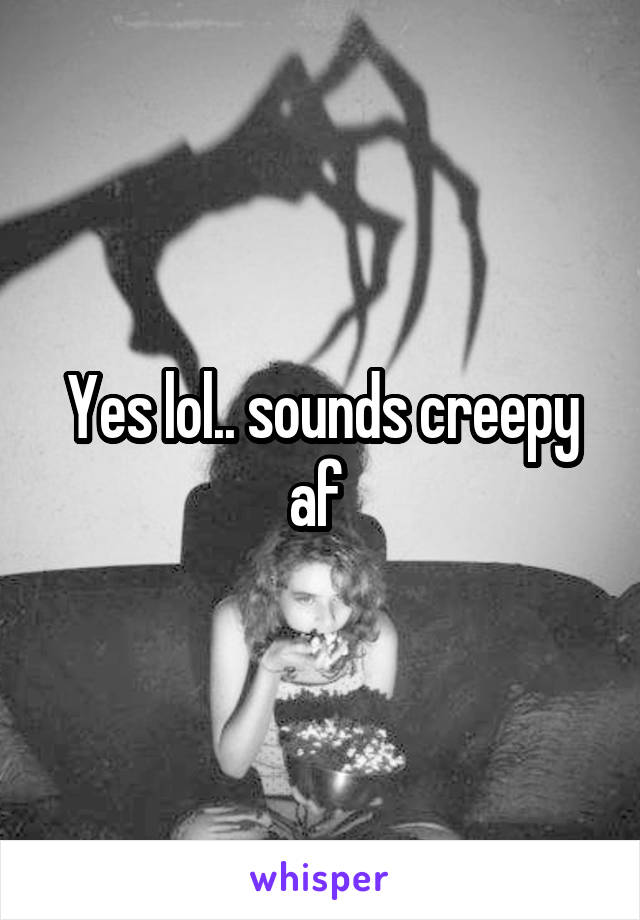Yes lol.. sounds creepy af 