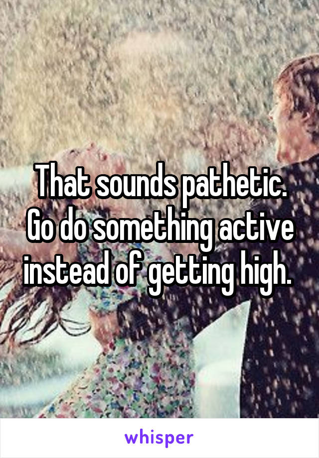 That sounds pathetic. Go do something active instead of getting high. 