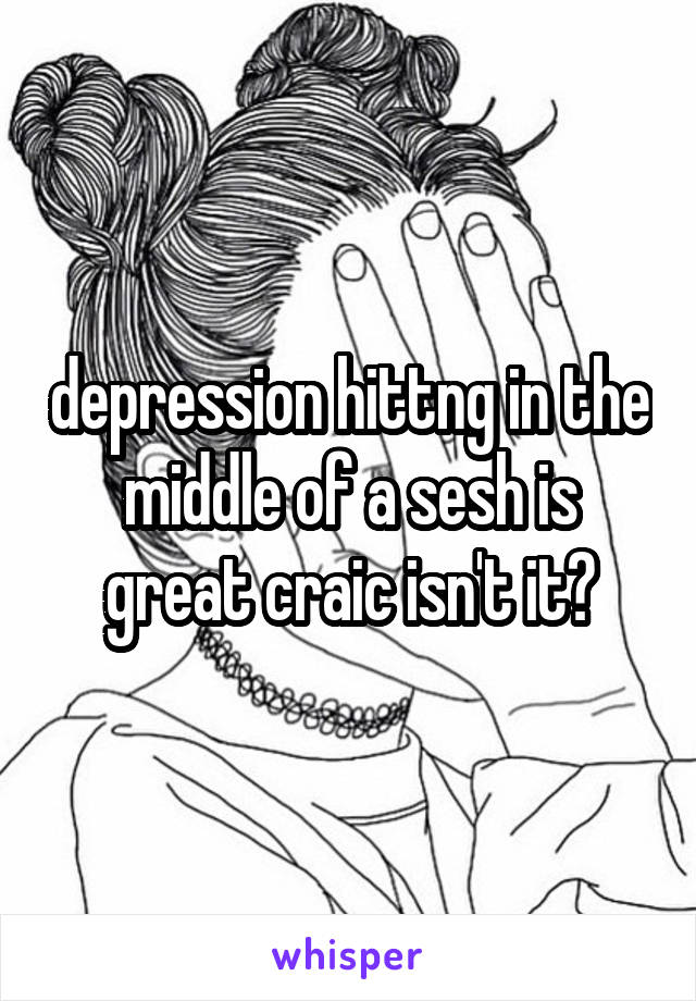 depression hittng in the middle of a sesh is great craic isn't it?