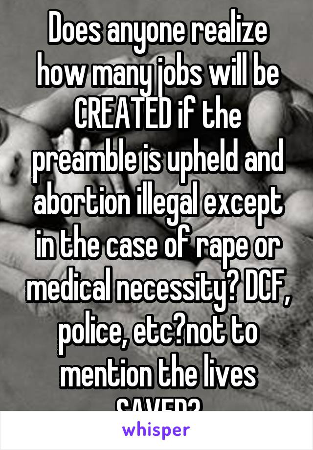 Does anyone realize how many jobs will be CREATED if the preamble is upheld and abortion illegal except in the case of rape or medical necessity? DCF, police, etc?not to mention the lives SAVED?