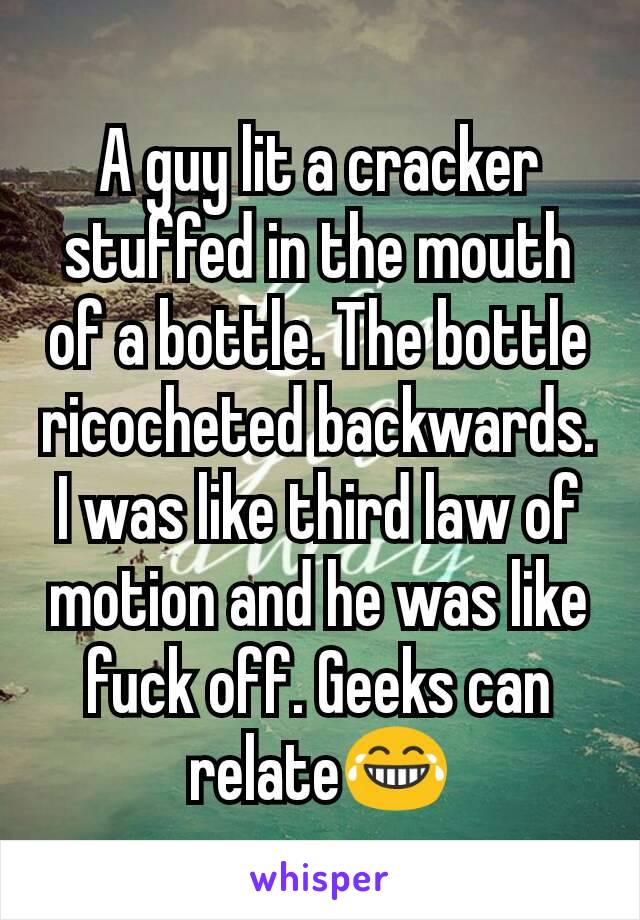 A guy lit a cracker stuffed in the mouth of a bottle. The bottle ricocheted backwards. I was like third law of motion and he was like fuck off. Geeks can relate😂