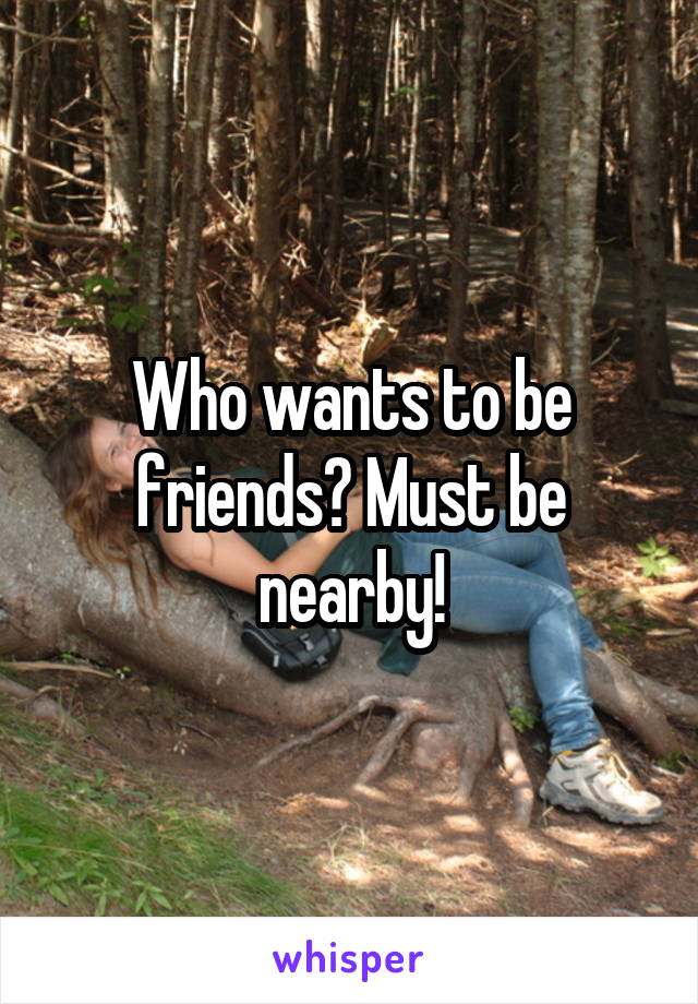 Who wants to be friends? Must be nearby!