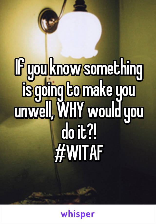 If you know something is going to make you unwell, WHY would you do it?!
#WITAF