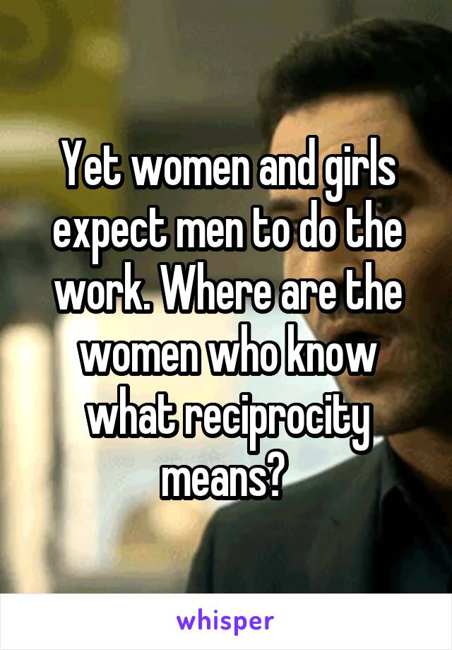 Yet women and girls expect men to do the work. Where are the women who know what reciprocity means? 