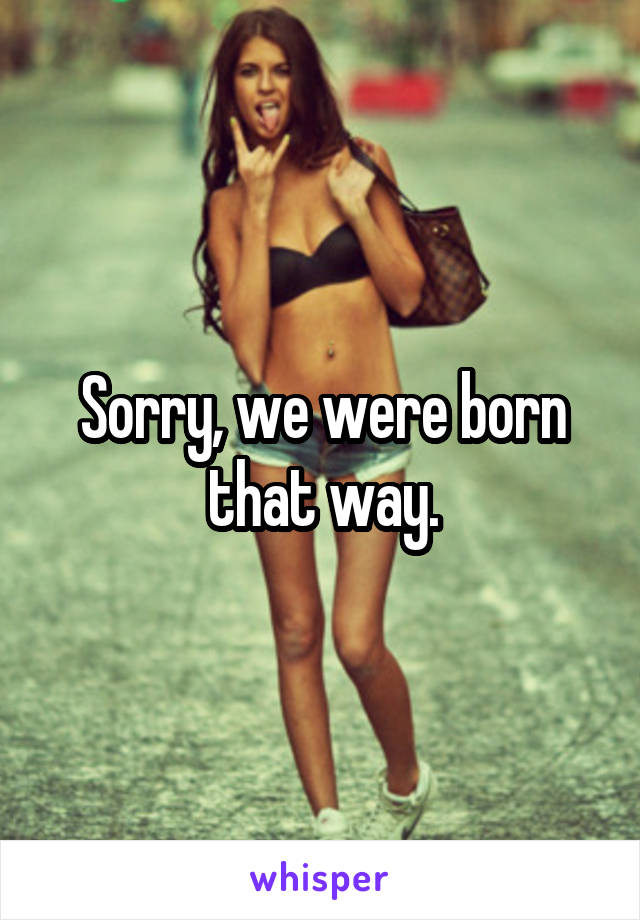 Sorry, we were born that way.