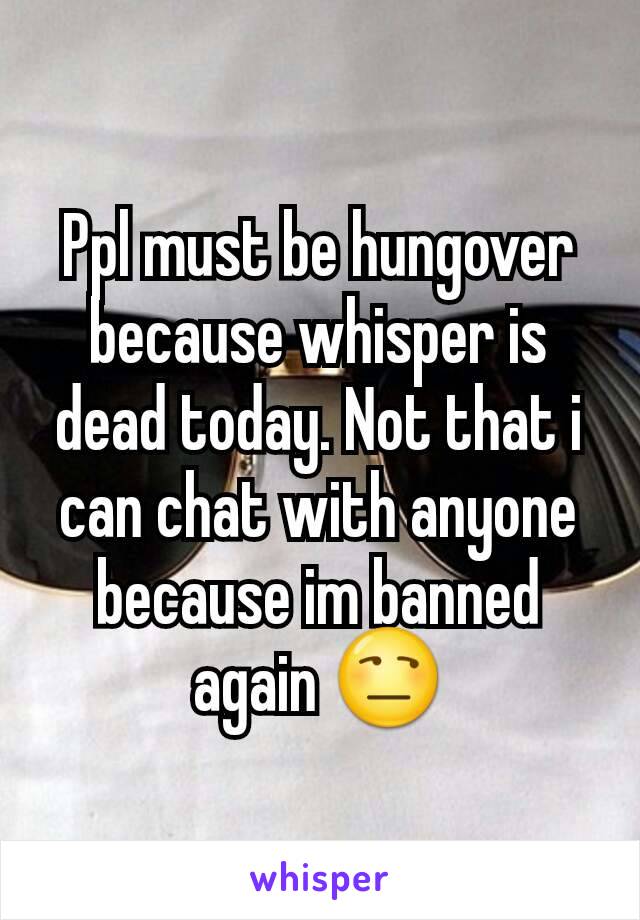 Ppl must be hungover because whisper is dead today. Not that i can chat with anyone because im banned again 😒
