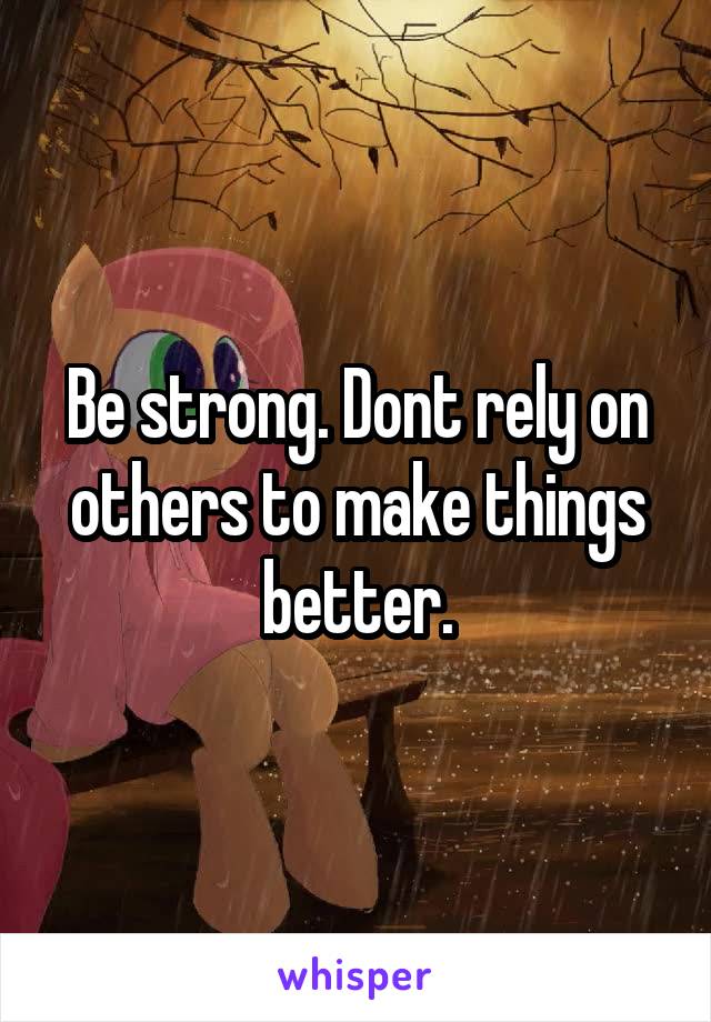 Be strong. Dont rely on others to make things better.