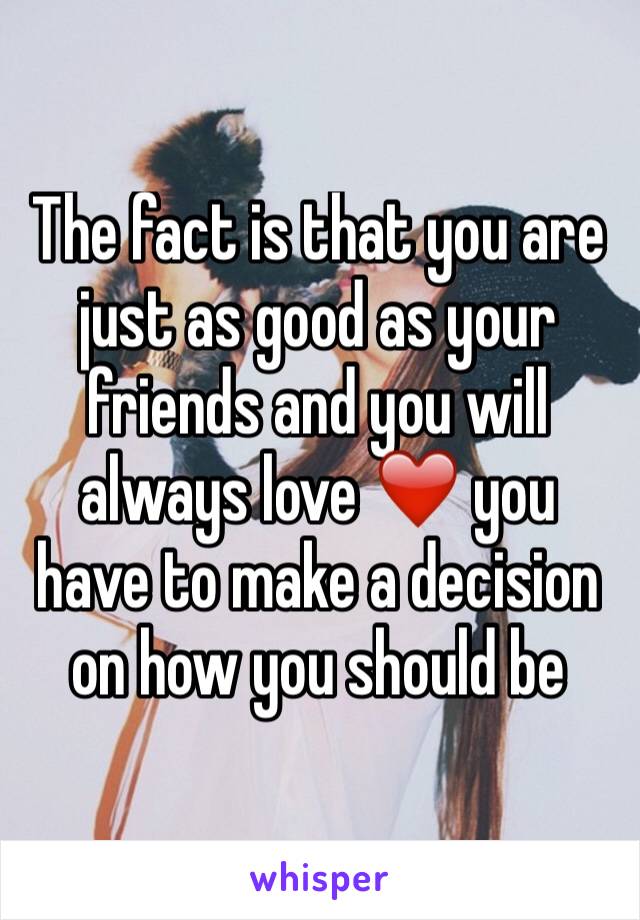 The fact is that you are just as good as your friends and you will always love ❤️ you have to make a decision on how you should be 