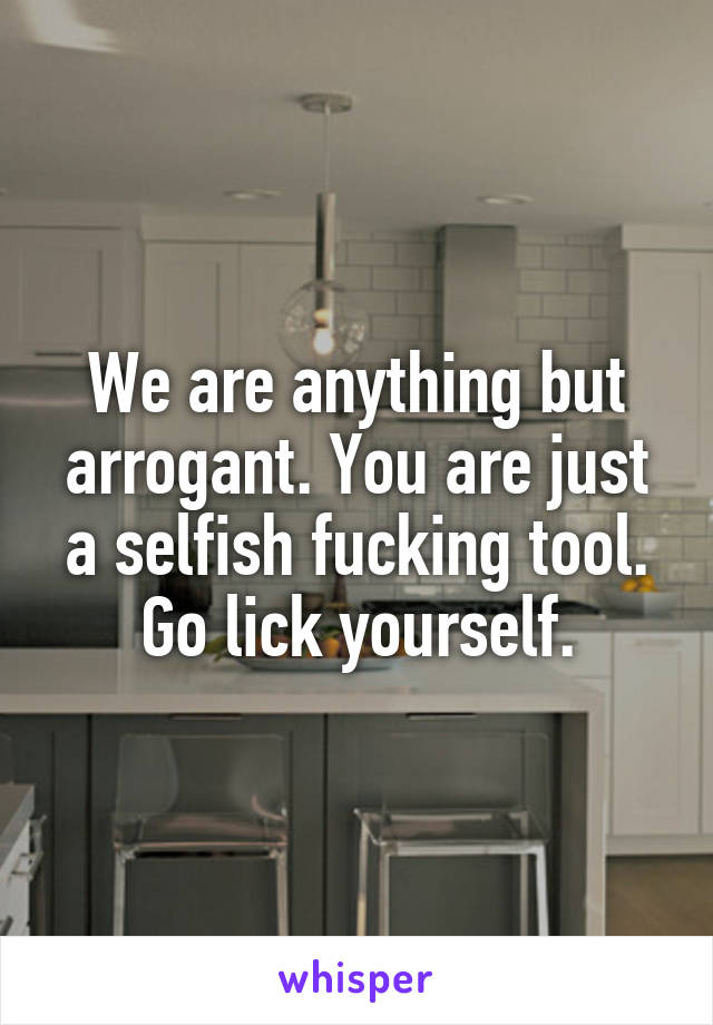 We are anything but arrogant. You are just a selfish fucking tool. Go lick yourself.
