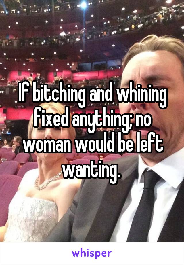 If bitching and whining fixed anything; no woman would be left wanting. 