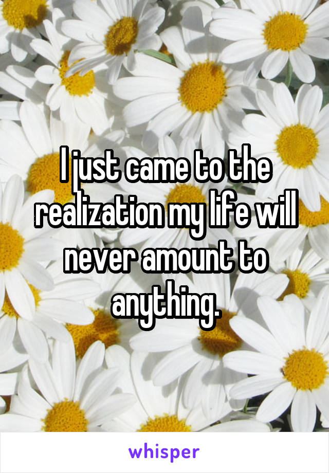 I just came to the realization my life will never amount to anything.