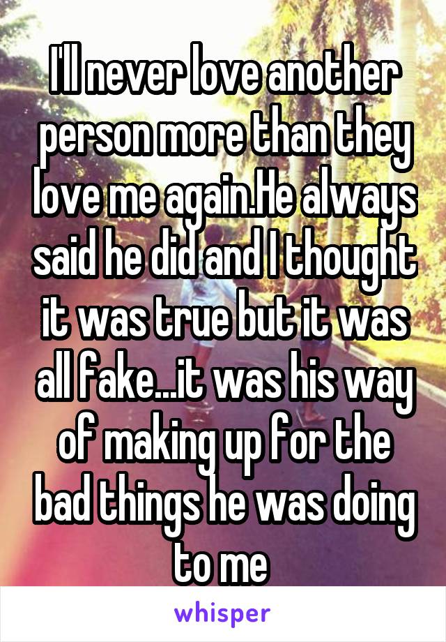 I'll never love another person more than they love me again.He always said he did and I thought it was true but it was all fake...it was his way of making up for the bad things he was doing to me 