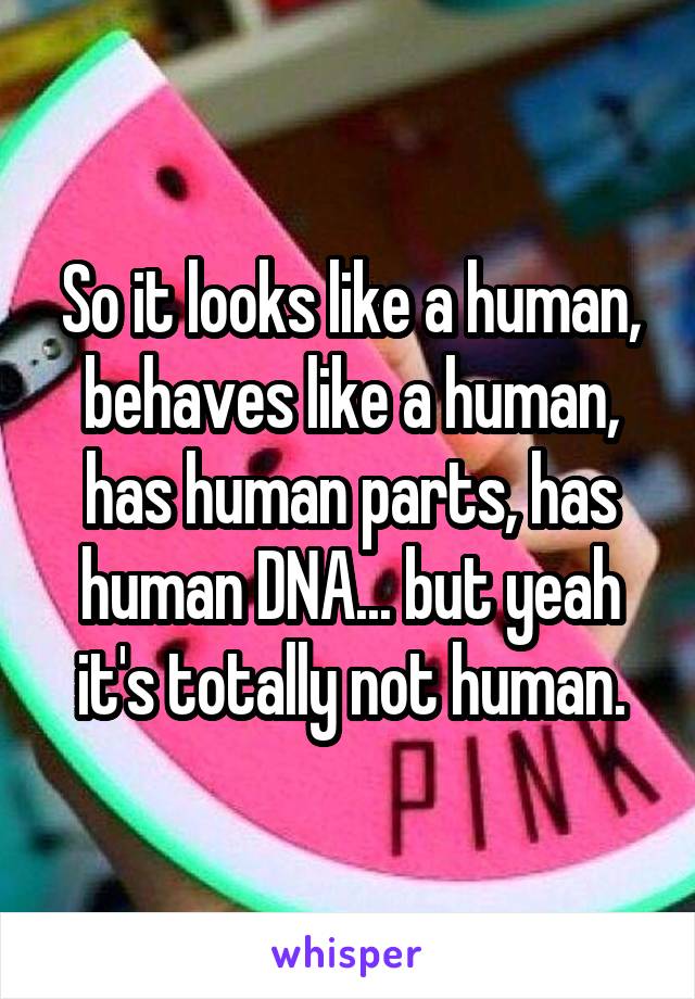 So it looks like a human, behaves like a human, has human parts, has human DNA... but yeah it's totally not human.