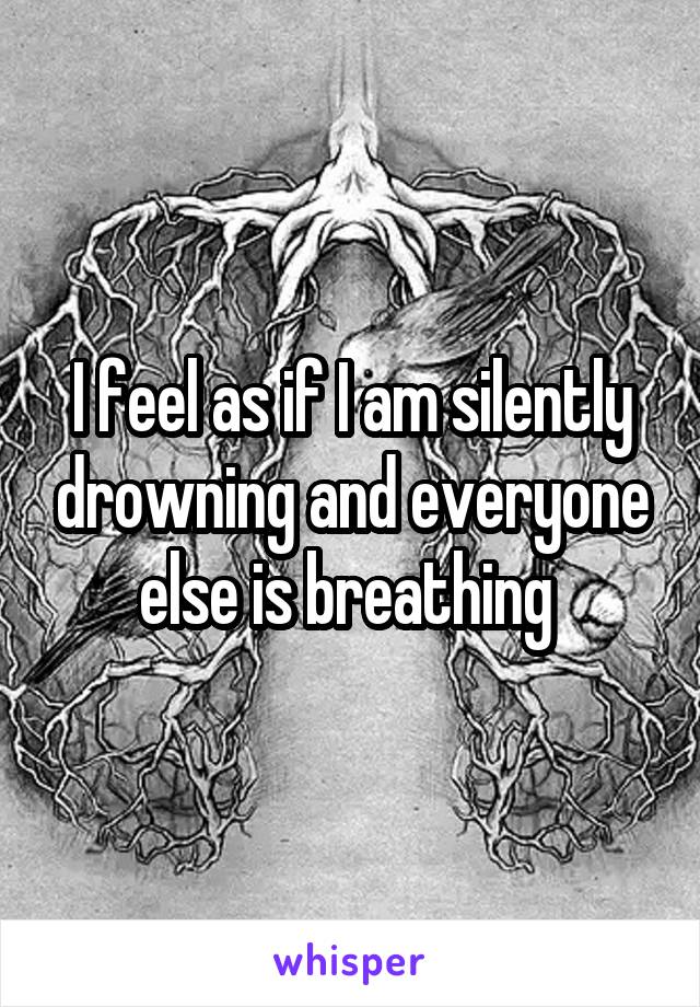 I feel as if I am silently drowning and everyone else is breathing 