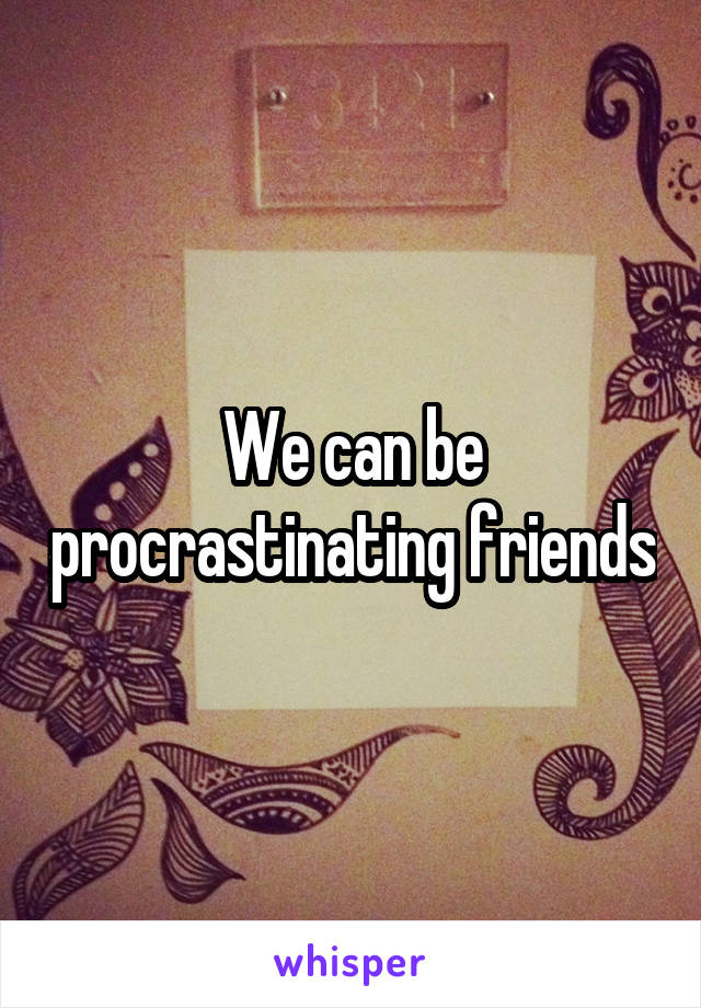 We can be procrastinating friends