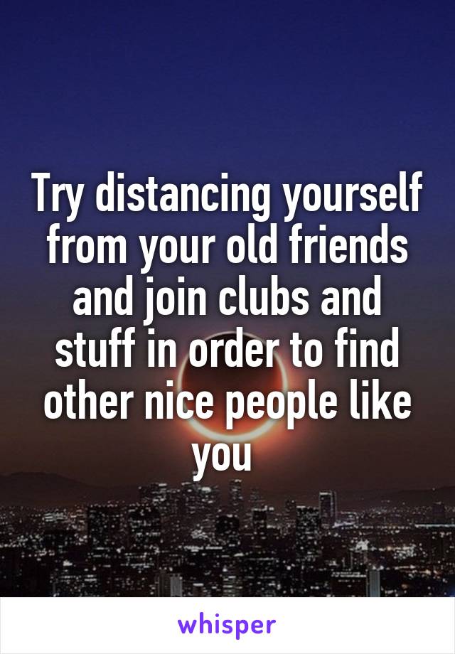 Try distancing yourself from your old friends and join clubs and stuff in order to find other nice people like you 