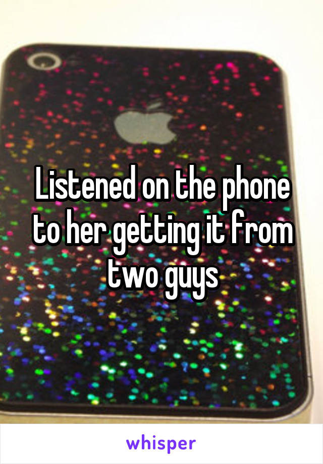 Listened on the phone to her getting it from two guys