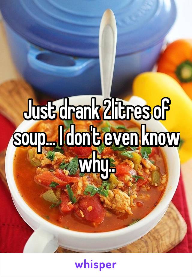 Just drank 2litres of soup... I don't even know why..