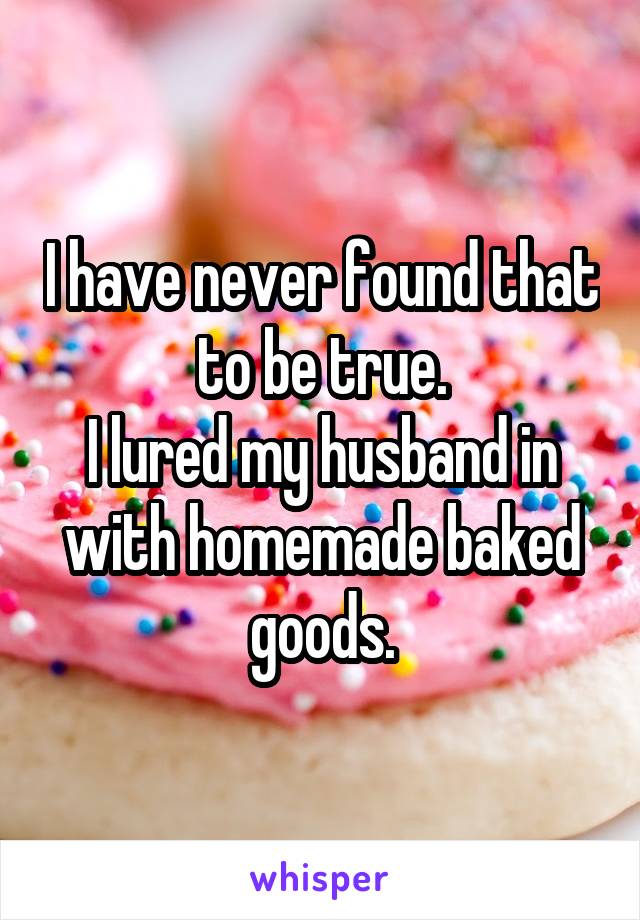 I have never found that to be true.
I lured my husband in with homemade baked goods.
