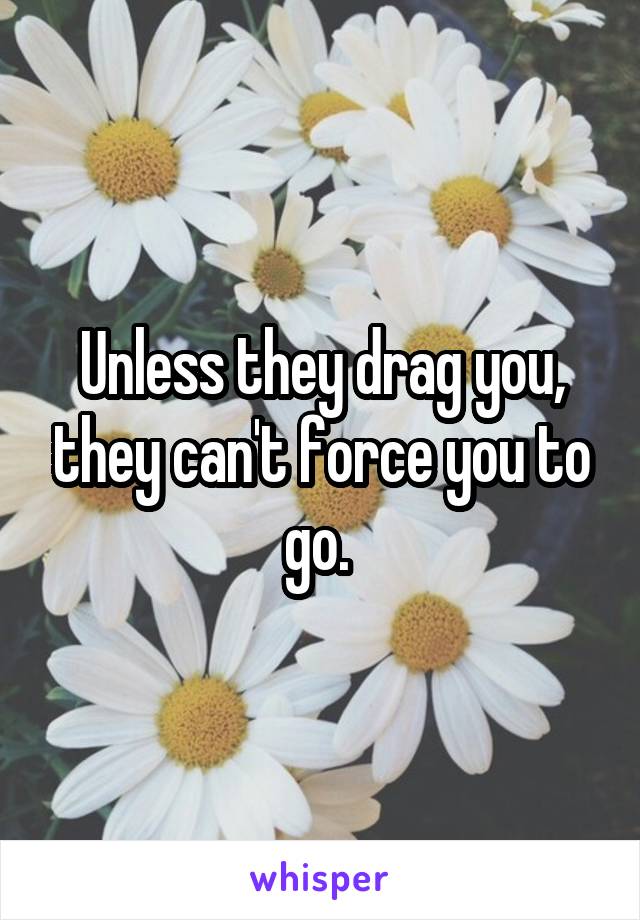 Unless they drag you, they can't force you to go. 