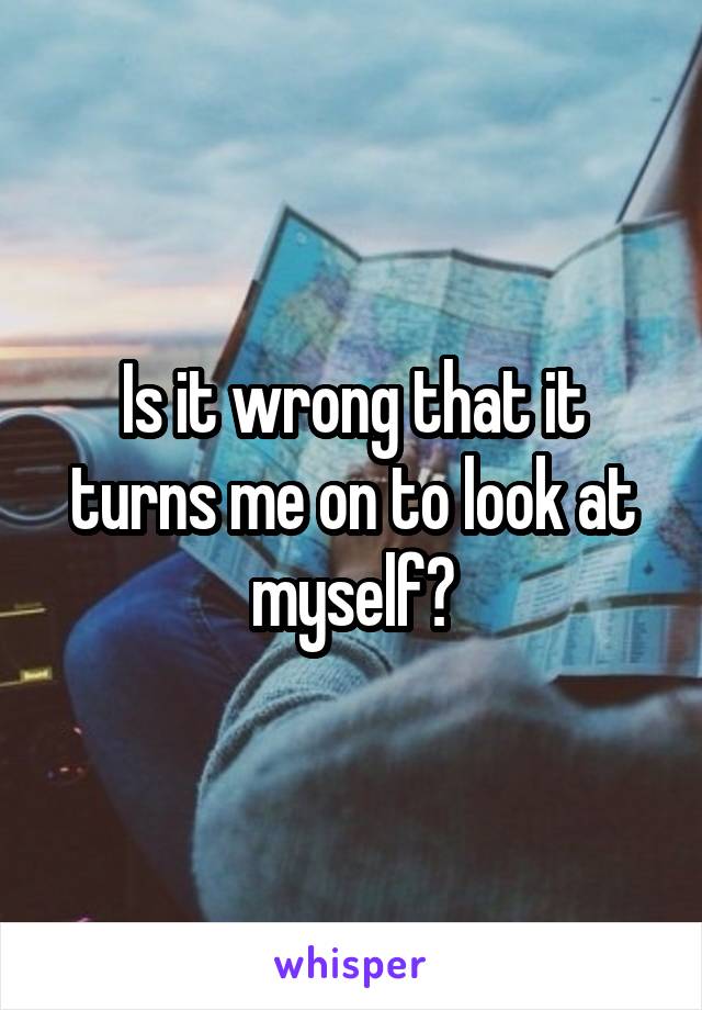 Is it wrong that it turns me on to look at myself?