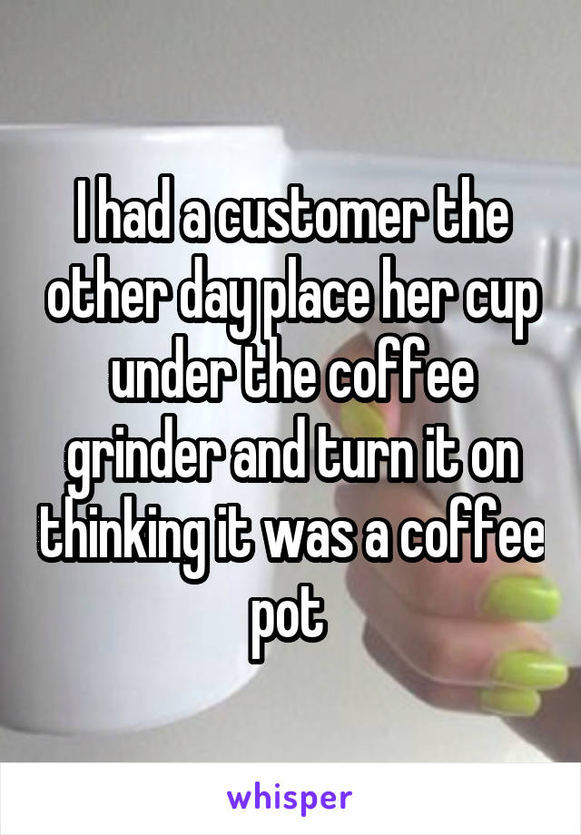 I had a customer the other day place her cup under the coffee grinder and turn it on thinking it was a coffee pot 