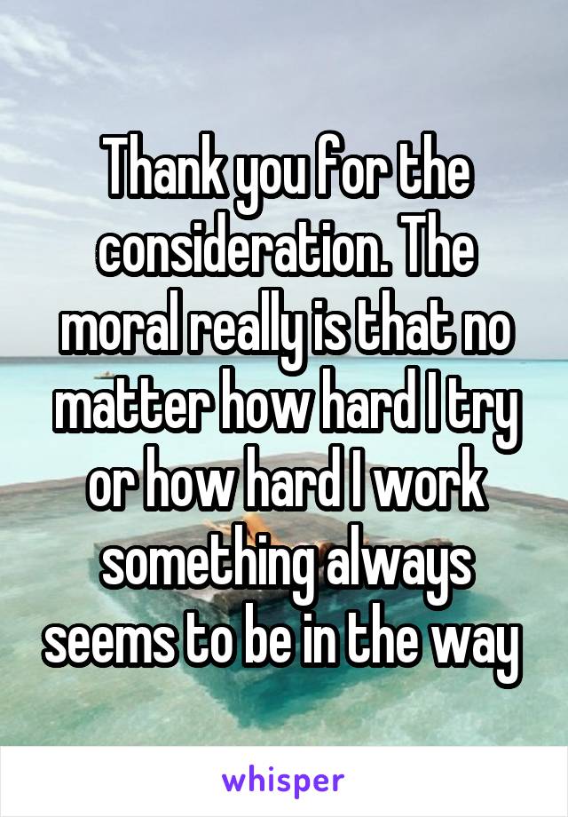Thank you for the consideration. The moral really is that no matter how hard I try or how hard I work something always seems to be in the way 