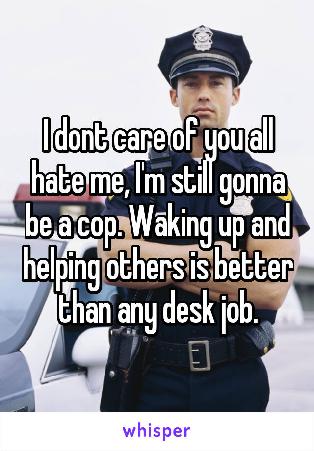 I dont care of you all hate me, I'm still gonna be a cop. Waking up and helping others is better than any desk job.