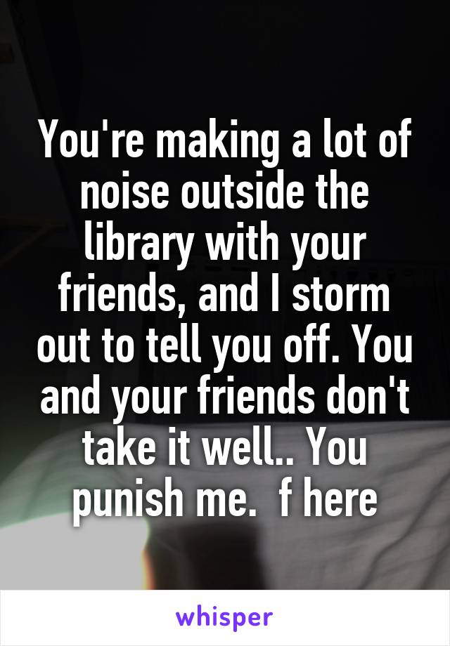 You're making a lot of noise outside the library with your friends, and I storm out to tell you off. You and your friends don't take it well.. You punish me.  f here