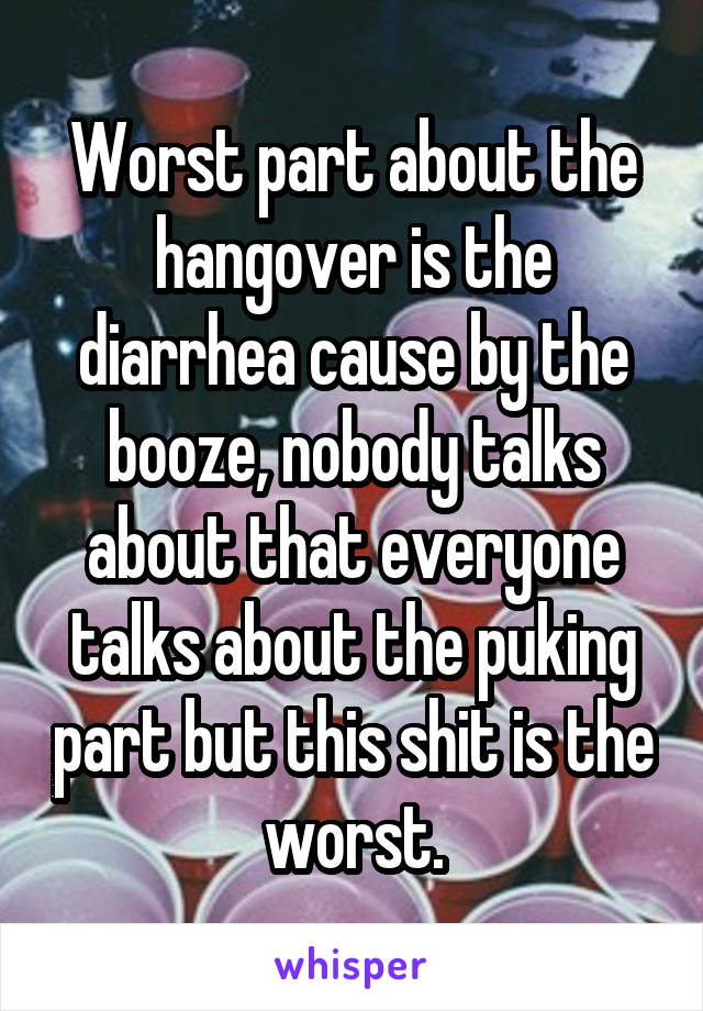 Worst part about the hangover is the diarrhea cause by the booze, nobody talks about that everyone talks about the puking part but this shit is the worst.