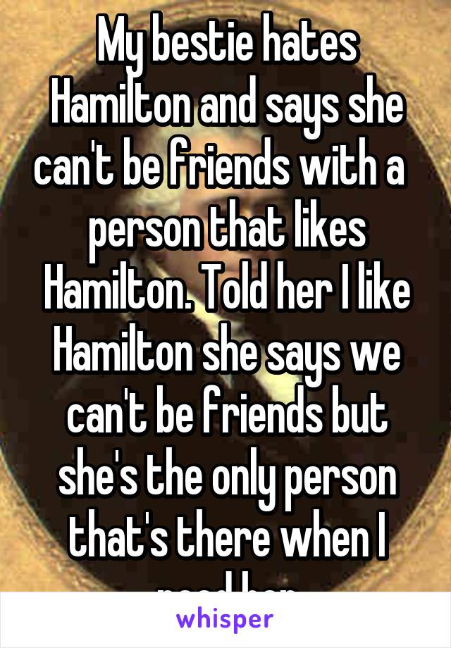 My bestie hates Hamilton and says she can't be friends with a   person that likes Hamilton. Told her I like Hamilton she says we can't be friends but she's the only person that's there when I need her