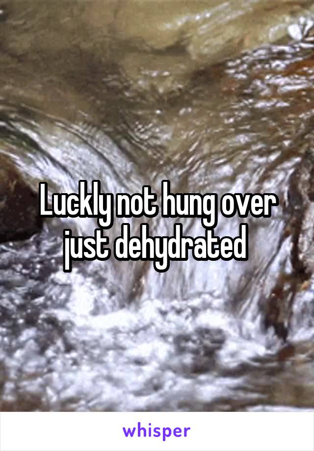 Luckly not hung over just dehydrated 