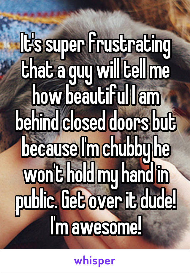 It's super frustrating that a guy will tell me how beautiful I am behind closed doors but because I'm chubby he won't hold my hand in public. Get over it dude! I'm awesome!