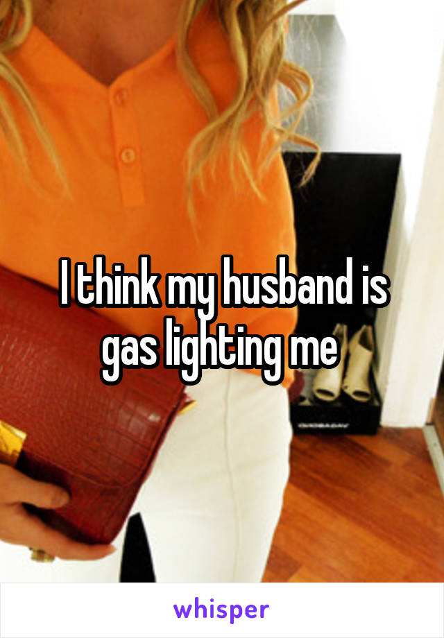 I think my husband is gas lighting me 