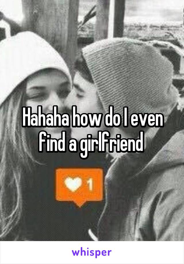 Hahaha how do I even find a girlfriend 