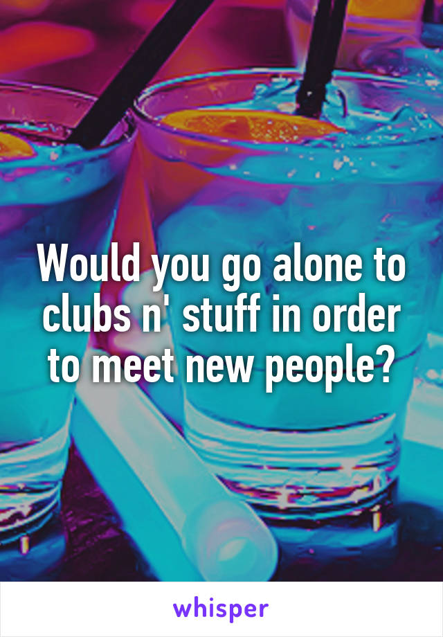 Would you go alone to clubs n' stuff in order to meet new people?
