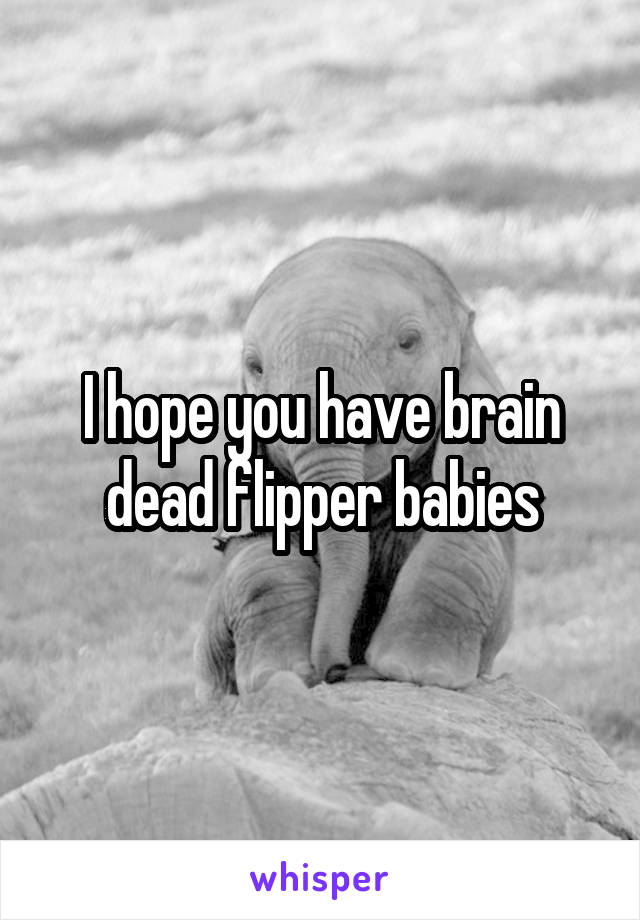 I hope you have brain dead flipper babies