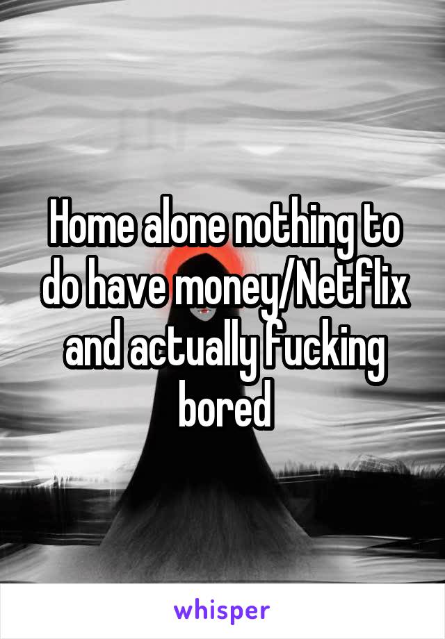 Home alone nothing to do have money/Netflix and actually fucking bored