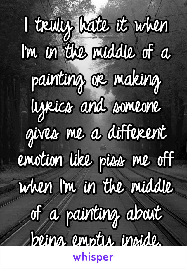 I truly hate it when I'm in the middle of a painting or making lyrics and someone gives me a different emotion like piss me off when I'm in the middle of a painting about being empty inside.