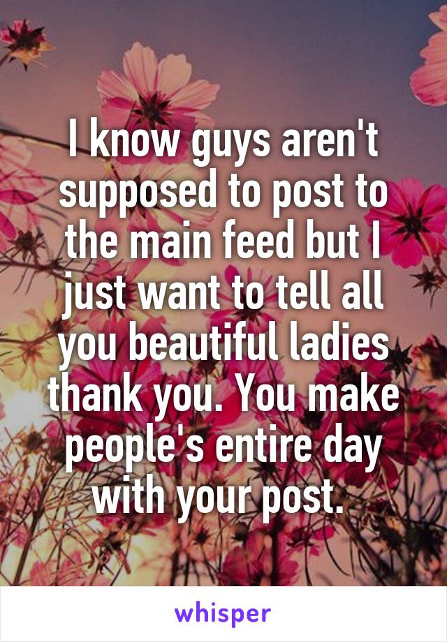 I know guys aren't supposed to post to the main feed but I just want to tell all you beautiful ladies thank you. You make people's entire day with your post. 