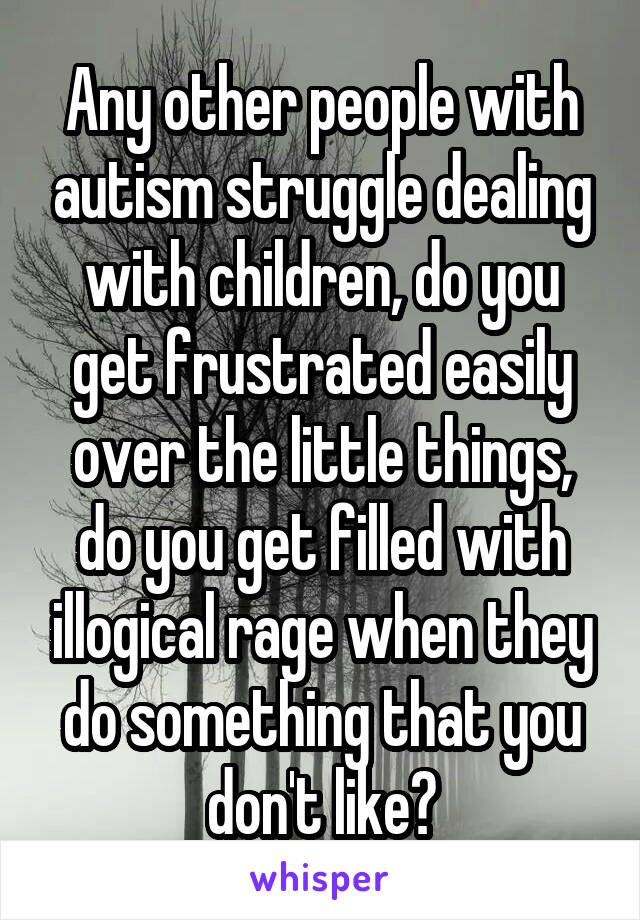 Any other people with autism struggle dealing with children, do you get frustrated easily over the little things, do you get filled with illogical rage when they do something that you don't like?