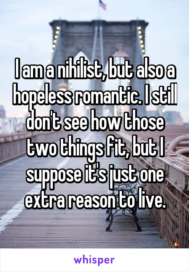 I am a nihilist, but also a hopeless romantic. I still don't see how those two things fit, but I suppose it's just one extra reason to live.