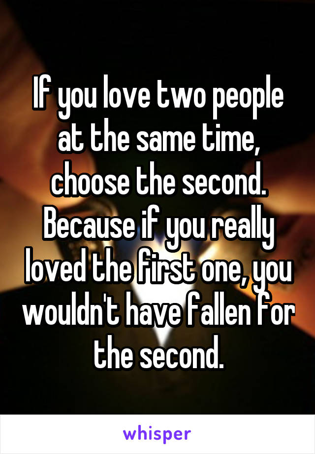 If you love two people at the same time, choose the second. Because if you really loved the first one, you wouldn't have fallen for the second.